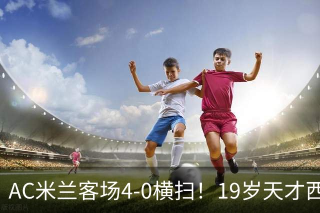 AC米兰客场4-0横扫！19岁天才西塞上演帽子戏法